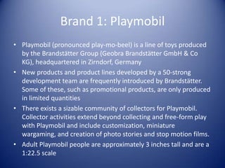 Brand 1: Playmobil
• Playmobil (pronounced play-mo-beel) is a line of toys produced
  by the Brandstätter Group (Geobra Brandstätter GmbH & Co
  KG), headquartered in Zirndorf, Germany
• New products and product lines developed by a 50-strong
  development team are frequently introduced by Brandstätter.
  Some of these, such as promotional products, are only produced
  in limited quantities
• There exists a sizable community of collectors for Playmobil.
  Collector activities extend beyond collecting and free-form play
  with Playmobil and include customization, miniature
  wargaming, and creation of photo stories and stop motion films.
• Adult Playmobil people are approximately 3 inches tall and are a
  1:22.5 scale
 