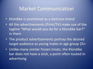 Market Communication
• Klondike is positioned as a desirous brand
• All the advertisements (Print/TV) make use of the
  tagline “What would you do for a Klondike bar?”
  in them
• The product advertisements portray the desired
  target audience as young males in age group 25+
• Unlike many similar frozen treats, the Klondike
  bar does not have a stick, a point often touted in
  advertising
 