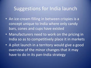 Suggestions for India launch
• An ice-cream filling in between crispies is a
  concept unique to India where only candy
  bars, cones and cups have existed
• Manufacturers need to work on the pricing in
  India so as to competitively place it in markets
• A pilot launch in a territory would give a good
  overview of the minor changes that it may
  have to do in its pan-India strategy
 