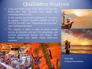 Qualitative Analysis
•   Long term brand image of the Store is of Specialty
    Retail store with exhaustive toys, games and
    everything related to kids.
•   It sells not just toys but the experience of toy store.
    Its taglines: “I DON'T WANNA GROW UP, I'M A
    TOYS R US KID” and “Where kids are a big deal”
    aptly highlights this point
•   The company is quick to catch on trends around
    movies & characters and use it for advertising and
    in-house promotional banners and hangers like
    Titanic, Karate Kid, Spider man& Halloween
    costumes.




                                                              Print Ads
                                                              In-Store Promotions
 