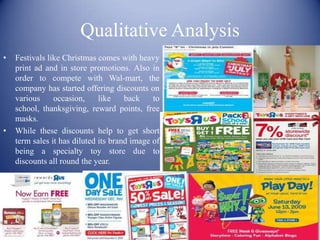 Qualitative Analysis
•   Festivals like Christmas comes with heavy
    print ad and in store promotions. Also in
    order to compete with Wal-mart, the
    company has started offering discounts on
    various     occasion,     like    back    to
    school, thanksgiving, reward points, free
    masks.
•   While these discounts help to get short
    term sales it has diluted its brand image of
    being a specialty toy store due to
    discounts all round the year.
 
