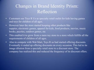 Changes in Brand Identity Prism:
                    Reflection
• Customers see Toys R Us as specialty retail outlet for kids having games
  and toys for children of all ages.
• However later the store started keeping other products like
  nappies, electronic games, apparel for kids, food products, movies, music
  books, puzzles, outdoor games, etc
• This enabled it to grow from a mere toy store to a store which fulfills all the
  requirements of children of all ages.
• Also to compete with Wal-Mart, Toys R us had started offering discounts.
  Eventually it ended up offering discounts on every occasion. This led to its
  image dilution from a specialty retail store to a discount store. The
  company has realized this and reduced the frequency of its discount offers.
 