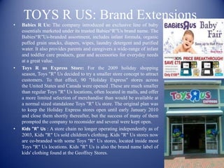 TOYS R US: Brand Extensions
•   Babies R Us: The company introduced an exclusive line of baby
    essentials marketed under its trusted Babies“R”Us brand name. The
    Babies“R”Us-branded assortment, includes infant formula, organic
    puffed grain snacks, diapers, wipes, laundry detergent and purified
    water. It also provides parents and caregivers a wide-range of infant
    and toddler care products, gear and accessories for everyday needs
    at a great value.
•   Toys R us Express Store: For the 2009 holiday shopping
    season, Toys "R" Us decided to try a smaller store concept to attract
    customers. To that effect, 90 "Holiday Express" stores across
    the United States and Canada were opened .These are much smaller
    than regular Toys "R" Us locations, often located in malls, and offer
    a more limited selection of merchandise than would be available at
    a normal sized standalone Toys "R" Us store. The original plan was
    to keep the Holiday Express stores open until early January 2010
    and close them shortly thereafter, but the success of many of them
    prompted the company to reconsider and several were kept open.
•   Kids "R" Us : A store chain no longer operating independently as of
    2003, Kids "R" Us sold children's clothing. Kids "R" Us stores now
    are co-branded with some Toys "R" Us stores, located inside most
    Toys "R" Us locations. Kids "R" Us is also the brand name label of
    kids' clothing found at the Geoffrey Stores.
 