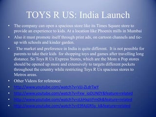TOYS R US: India Launch
• The company can open a spacious store like its Times Square store to
  provide an experience to kids. At a location like Phoenix mills in Mumbai
• Also it must promote itself through print ads, on cartoon channels and tie-
  up with schools and kinder garden.
• The market and preference in India is quite different. It is not possible for
  parents to take their kids for shopping toys and games after travelling long
  distance. So Toys R Us Express Stores, which are the Mom n Pop stores
  should be opened up more and extensively to targets different pockets
  throughout the country while restricting Toys R Us spacious stores to
  Metros areas.
• Other Videos for reference:
• http://www.youtube.com/watch?v=VJJ-ZLdrTwY
• http://www.youtube.com/watch?v=Fxw_ioDUN0Y&feature=related
• http://www.youtube.com/watch?v=zLkHxpVFm0k&feature=related
• http://www.youtube.com/watch?v=E9fAjGR5y_k&feature=related
 