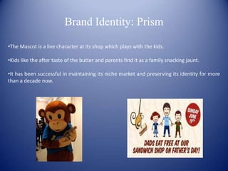 Brand Identity: Prism

•The Mascot is a live character at its shop which plays with the kids.

•Kids like the after taste of the butter and parents find it as a family snacking jaunt.

•It has been successful in maintaining its niche market and preserving its identity for more
than a decade now.
 