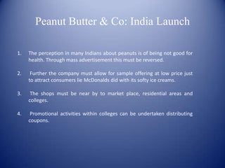 Peanut Butter & Co: India Launch

1.   The perception in many Indians about peanuts is of being not good for
     health. Through mass advertisement this must be reversed.

2.    Further the company must allow for sample offering at low price just
     to attract consumers lie McDonalds did with its softy ice creams.

3.    The shops must be near by to market place, residential areas and
     colleges.

4.    Promotional activities within colleges can be undertaken distributing
     coupons.
 