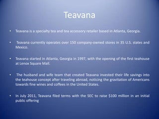 Teavana
•   Teavana is a specialty tea and tea accessory retailer based in Atlanta, Georgia.

•   Teavana currently operates over 150 company-owned stores in 35 U.S. states and
    Mexico.

•   Teavana started in Atlanta, Georgia in 1997, with the opening of the first teahouse
    at Lenox Square Mall.

•    The husband and wife team that created Teavana invested their life savings into
    the teahouse concept after traveling abroad, noticing the gravitation of Americans
    towards fine wines and coffees in the United States.

•   In July 2011, Teavana filed terms with the SEC to raise $100 million in an initial
    public offering
 