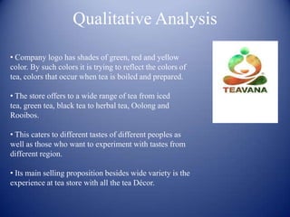 Qualitative Analysis

• Company logo has shades of green, red and yellow
color. By such colors it is trying to reflect the colors of
tea, colors that occur when tea is boiled and prepared.

• The store offers to a wide range of tea from iced
tea, green tea, black tea to herbal tea, Oolong and
Rooibos.

• This caters to different tastes of different peoples as
well as those who want to experiment with tastes from
different region.

• Its main selling proposition besides wide variety is the
experience at tea store with all the tea Décor.
 