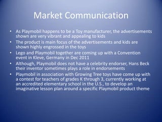 Market Communication
• As Playmobil happens to be a Toy manufacturer, the advertisements
  shown are very vibrant and appealing to kids
• The product is main focus of the advertisements and kids are
  shown highly engrossed in the toys
• Lego and Playmobil together are coming up with a Convention
  event in Kleve, Germany in Dec 2011
• Although, Playmobil does not have a celebrity endorser, Hans Beck
  their inventor sometimes plays a role in endorsements
• Playmobil in association with Growing Tree toys have come up with
  a contest for teachers of grades K through 3, currently working at
  an accredited elementary school in the U.S., to develop an
  imaginative lesson plan around a specific Playmobil product theme
 