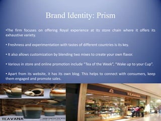 Brand Identity: Prism
•The firm focuses on offering Royal experience at its store chain where it offers its
exhaustive variety.

• Freshness and experimentation with tastes of different countries is its key.

• It also allows customization by blending two mixes to create your own flavor.

• Various in store and online promotion include “Tea of the Week”, “Wake up to your Cup”.

• Apart from its website, it has its own blog. This helps to connect with consumers, keep
them engaged and promote sales.
 