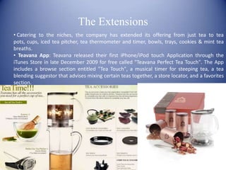 The Extensions
• Catering to the niches, the company has extended its offering from just tea to tea
pots, cups, iced tea pitcher, tea thermometer and timer, bowls, trays, cookies & mint tea
breaths.
• Teavana App: Teavana released their first iPhone/iPod touch Application through the
iTunes Store in late December 2009 for free called "Teavana Perfect Tea Touch". The App
includes a browse section entitled "Tea Touch", a musical timer for steeping tea, a tea
blending suggestor that advises mixing certain teas together, a store locator, and a favorites
section.
 