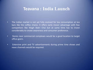 Teavana : India Launch

•   The Indian market is not yet fully evolved for tea consumption at tea
    bars like the coffee chains. It offers early mover advantage with few
    competitors like Wagh Bakri Chai but at same time has to invest
    considerably to create awareness and consumer preference.

•   Stores near commercial complexes would be a good location to target
    office-goers.

•   Extensive print and TV advertisements during prime time shows and
    news channels would be required.
 