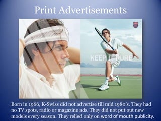 Print Advertisements




Born in 1966, K-Swiss did not advertise till mid 1980’s. They had
no TV spots, radio or magazine ads. They did not put out new
models every season. They relied only on word of mouth publicity.
 