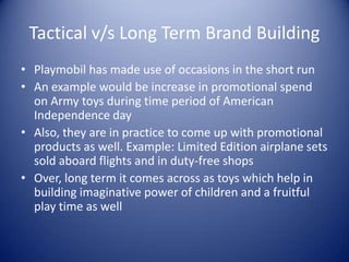 Tactical v/s Long Term Brand Building
• Playmobil has made use of occasions in the short run
• An example would be increase in promotional spend
  on Army toys during time period of American
  Independence day
• Also, they are in practice to come up with promotional
  products as well. Example: Limited Edition airplane sets
  sold aboard flights and in duty-free shops
• Over, long term it comes across as toys which help in
  building imaginative power of children and a fruitful
  play time as well
 