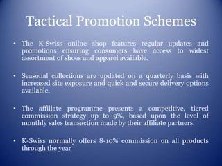 Tactical Promotion Schemes
• The K-Swiss online shop features regular updates and
  promotions ensuring consumers have access to widest
  assortment of shoes and apparel available.

• Seasonal collections are updated on a quarterly basis with
  increased site exposure and quick and secure delivery options
  available.

• The affiliate programme presents a competitive, tiered
  commission strategy up to 9%, based upon the level of
  monthly sales transaction made by their affiliate partners.

• K-Swiss normally offers 8-10% commission on all products
  through the year
 