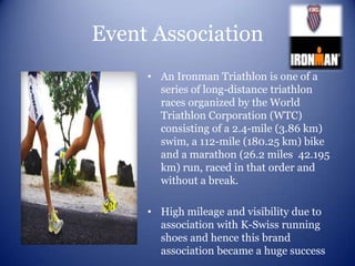 Event Association
     • An Ironman Triathlon is one of a
       series of long-distance triathlon
       races organized by the World
       Triathlon Corporation (WTC)
       consisting of a 2.4-mile (3.86 km)
       swim, a 112-mile (180.25 km) bike
       and a marathon (26.2 miles 42.195
       km) run, raced in that order and
       without a break.

     • High mileage and visibility due to
       association with K-Swiss running
       shoes and hence this brand
       association became a huge success
 