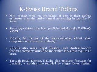 K-Swiss Brand Tidbits
• Nike spends more on the salary of one of their athlete
  endorsers than the entire annual advertising budget for K-
  Swiss.

• Since 1990 K-Swiss has been publicly traded on the NASDAQ:
  KSWS

• K-Swiss, Inc. is one of the fastest-growing athletic shoe
  companies in the footwear industry.

• K-Swiss also owns Royal Elastics, and Australian-born
  footwear company focused on innovative shoes that require no
  laces.

• Through Royal Elastics, K-Swiss also produces footwear for
  L.A.M.B., a clothing line founded by singer Gwen Stefani.
 