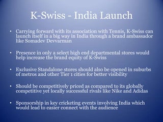 K-Swiss - India Launch
• Carrying forward with its association with Tennis, K-Swiss can
  launch itself in a big way in India through a brand ambassador
  like Somadev Devvarman

• Presence in only a select high end departmental stores would
  help increase the brand equity of K-Swiss

• Exclusive Standalone stores should also be opened in suburbs
  of metros and other Tier 1 cities for better visibility

• Should be competitively priced as compared to its globally
  competitive yet locally successful rivals like Nike and Adidas

• Sponsorship in key cricketing events involving India which
  would lead to easier connect with the audience
 