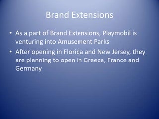 Brand Extensions
• As a part of Brand Extensions, Playmobil is
  venturing into Amusement Parks
• After opening in Florida and New Jersey, they
  are planning to open in Greece, France and
  Germany
 