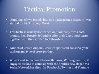 Tactical Promotion
• ‘Bundling’ of two brands into one package (at a discount) was
  started by P&G through Crest

• This tactic is usually used when one company owns both
  brands. E.g. Procter & Gamble offer their Crest toothpaste
  together with their Oral-B toothbrushes.

• Launch of Crest Coupons. Crest coupons can conserve your
  cash on any type of crest product.

• When Crest introduced its fourth flavor, Wintergreen Ice, it
  engaged its fans to come up with the brand’s new slogan via
  Social Networking sites like Facebook, Twitter and Youtube
 