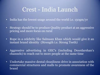 Crest - India Launch
• India has the lowest usage around the world i.e. 150gm/yr

• Strategy should be to produce Quality product at an aggressive
  pricing and more focus on rural

• Rope in a celebrity like Salmaan Khan which would give it an
  instant brand identity (Strength i.e. Strong Teeth)

• Aggressive advertising in GEC’s (including Doordarshan’s
  channels) to reach out to more people at the same time

• Undertake massive dental cleanliness drive in association with
  commercial structures and malls to promote awareness of the
  brand
 
