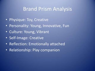 Brand Prism Analysis
•   Physique: Toy, Creative
•   Personality: Young, Innovative, Fun
•   Culture: Young, Vibrant
•   Self-Image: Creative
•   Reflection: Emotionally attached
•   Relationship: Play companion
 