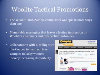 Woolite Tactical Promotions
• The Woolite- Rob Zombie commercial was epic in more ways
  than one

• Memorable messaging that leaves a lasting impression on
  Woolite’s customers and prospective customers.

• Collaboration with E-tailing sites
  like Coupee to hand out free
   samples to lucky winners
  thereby increasing its visibility.
 