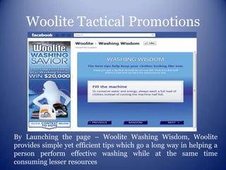 Woolite Tactical Promotions




By Launching the page – Woolite Washing Wisdom, Woolite
provides simple yet efficient tips which go a long way in helping a
person perform effective washing while at the same time
consuming lesser resources
 