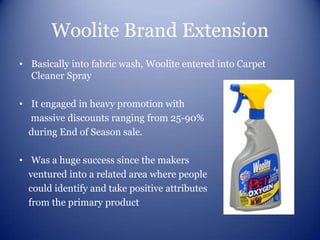 Woolite Brand Extension
• Basically into fabric wash, Woolite entered into Carpet
  Cleaner Spray

• It engaged in heavy promotion with
  massive discounts ranging from 25-90%
  during End of Season sale.

• Was a huge success since the makers
  ventured into a related area where people
  could identify and take positive attributes
  from the primary product
 