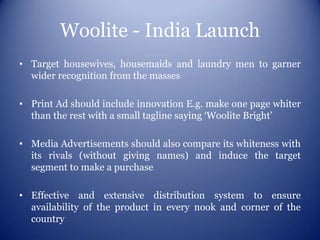 Woolite - India Launch
• Target housewives, housemaids and laundry men to garner
  wider recognition from the masses

• Print Ad should include innovation E.g. make one page whiter
  than the rest with a small tagline saying ‘Woolite Bright’

• Media Advertisements should also compare its whiteness with
  its rivals (without giving names) and induce the target
  segment to make a purchase

• Effective and extensive distribution system to ensure
  availability of the product in every nook and corner of the
  country
 