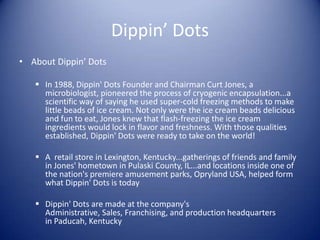 Dippin’ Dots
• About Dippin’ Dots

    In 1988, Dippin' Dots Founder and Chairman Curt Jones, a
     microbiologist, pioneered the process of cryogenic encapsulation...a
     scientific way of saying he used super-cold freezing methods to make
     little beads of ice cream. Not only were the ice cream beads delicious
     and fun to eat, Jones knew that flash-freezing the ice cream
     ingredients would lock in flavor and freshness. With those qualities
     established, Dippin' Dots were ready to take on the world!

    A retail store in Lexington, Kentucky...gatherings of friends and family
     in Jones' hometown in Pulaski County, IL...and locations inside one of
     the nation's premiere amusement parks, Opryland USA, helped form
     what Dippin' Dots is today

    Dippin' Dots are made at the company's
     Administrative, Sales, Franchising, and production headquarters
     in Paducah, Kentucky
 