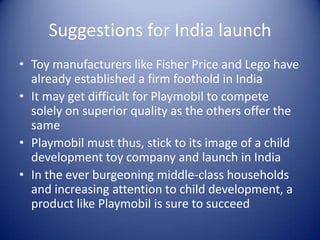 Suggestions for India launch
• Toy manufacturers like Fisher Price and Lego have
  already established a firm foothold in India
• It may get difficult for Playmobil to compete
  solely on superior quality as the others offer the
  same
• Playmobil must thus, stick to its image of a child
  development toy company and launch in India
• In the ever burgeoning middle-class households
  and increasing attention to child development, a
  product like Playmobil is sure to succeed
 