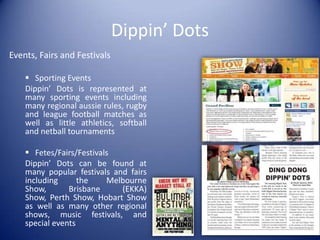 Dippin’ Dots
Events, Fairs and Festivals

     Sporting Events
    Dippin’ Dots is represented at
    many sporting events including
    many regional aussie rules, rugby
    and league football matches as
    well as little athletics, softball
    and netball tournaments

     Fetes/Fairs/Festivals
    Dippin’ Dots can be found at
    many popular festivals and fairs
    including      the    Melbourne
    Show,       Brisbane     (EKKA)
    Show, Perth Show, Hobart Show
    as well as many other regional
    shows, music festivals, and
    special events
 