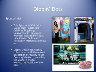 Dippin’ Dots
Sponsorships

    Title Sponsor of Celebrity
     Grand Slam Paddle Jam –
     Celebrity Ping Pong
     tournament in Hollywood.
     Proceeds went to benefit St.
     Jude Children's Research
     Hospital in Memphis, Tenness
     ee

    Dippin' Dots most recently
     collaborated with the newest
     adaptation of Journey to the
     Center of the Earth, awarding
     the winner a trip to
     Iceland, the location of the
     film
 