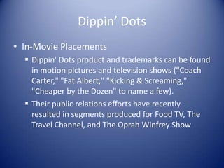 Dippin’ Dots
• In-Movie Placements
   Dippin' Dots product and trademarks can be found
    in motion pictures and television shows ("Coach
    Carter," "Fat Albert," "Kicking & Screaming,"
    "Cheaper by the Dozen" to name a few).
   Their public relations efforts have recently
    resulted in segments produced for Food TV, The
    Travel Channel, and The Oprah Winfrey Show
 