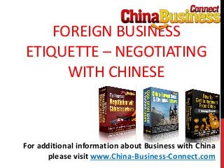 FOREIGN BUSINESS
ETIQUETTE – NEGOTIATING
WITH CHINESE
For additional information about Business with China
please visit www.China-Business-Connect.com
 
