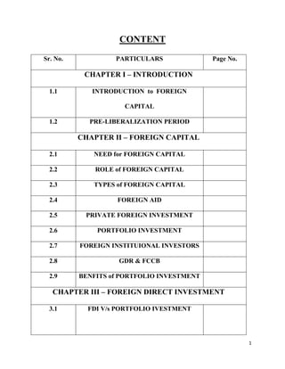 1
CONTENT
Sr. No. PARTICULARS Page No.
CHAPTER I – INTRODUCTION
1.1 INTRODUCTION to FOREIGN
CAPITAL
1.2 PRE-LIBERALIZATION PERIOD
CHAPTER II – FOREIGN CAPITAL
2.1 NEED for FOREIGN CAPITAL
2.2 ROLE of FOREIGN CAPITAL
2.3 TYPES of FOREIGN CAPITAL
2.4 FOREIGN AID
2.5 PRIVATE FOREIGN INVESTMENT
2.6 PORTFOLIO INVESTMENT
2.7 FOREIGN INSTITUIONAL INVESTORS
2.8 GDR & FCCB
2.9 BENFITS of PORTFOLIO INVESTMENT
CHAPTER III – FOREIGN DIRECT INVESTMENT
3.1 FDI V/s PORTFOLIO IVESTMENT
 