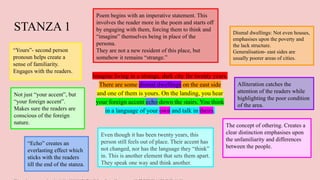 STANZA 1
Imagine living in a strange, dark city for twenty years.
There are some dismal dwellings on the east side
and one of them is yours. On the landing, you hear
your foreign accent echo down the stairs. You think
in a language of your own and talk in theirs.
Poem begins with an imperative statement. This
involves the reader more in the poem and starts off
by engaging with them, forcing them to think and
“imagine” themselves being in place of the
persona.
They are not a new resident of this place, but
somehow it remains “strange.”
Dismal dwellings: Not even houses,
emphasises upon the poverty and
the lack structure.
Generalisation- east sides are
usually poorer areas of cities.
“Yours”- second person
pronoun helps create a
sense of familiarity.
Engages with the readers.
Not just “your accent”, but
“your foreign accent”.
Makes sure the readers are
conscious of the foreign
nature.
Even though it has been twenty years, this
person still feels out of place. Their accent has
not changed, nor has the language they “think”
in. This is another element that sets them apart.
They speak one way and think another.
“Echo” creates an
everlasting effect which
sticks with the readers
till the end of the stanza.
The concept of othering. Creates a
clear distinction emphasises upon
the unfamiliarity and differences
between the people.
Alliteration catches the
attention of the readers while
highlighting the poor condition
of the area.
 