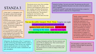 STANZA 3
You use the public transport. Work. Sleep. Imagine one night
you saw a name for yourself sprayed in red
against a brick wall. A hate name. Red like blood.
It is snowing on the streets, under the neon lights,
as if this place were coming to bits before your eyes.
The persona moves away from nostalgia
and refers to daily life. The short
sentences and holophrastic phrases show
how mundane and lifeless the personas
life is and there is no joy. The line has a
harsh and unkind tone. The persona is
minding her own business. The
holophrastic phrase even shows the lack
of variety.
Simile- creates a powerful,
emotional image.
Symbolism- blood symbolises how
hurtful the experience is. It
intensifies the harshness of the
society on new immigrants. The
persona is living like the dead. it
gives connotations of violence.
Use of a monosyllabic word-
monosyllabic could also mean,
being reluctant to engage in a
conversation. Emphasises on the
fact that the people were not willing
to accept the personas presence.
“A hate name” is a derogatory term.
The speaker refrains from naming
the term so that the readers could
connect.
Caesura-
Exclusion from society. Creates a
sense of unwantedness. The persona
is not welcomed but is made an
outcast. The persona is being called
degrading names through
vandalism.
As it is a red paint on a brick wall,
the authorities are not able to see the
torture displayed by the graffiti. This
implies that the authorities have
blind eyes and are overlooking the
discrimination faced.
Feeling of alienation and fear. The tiny memories and
parts of life are slipping away. Their current home is
turning against the persona.
simile - corrupts the idea that snow symbolises purity.
The persona however creates an image of decay and
destruction.
Alliteration- the alliteration of the “s” sound gives
an effect of shivering and implies that the country is
cold and alienating. It does not have any warmth or
affection and the persona is not welcomed. The
snow on the streets also creates a melancholic and
grim atmosphere.
Instead of writing, “you saw your name” the persona uses the word
yourself. This personalizes the poem even more so that the audience is
able to empathise.
“A name for yourself” could imply that the persona has a respective
name given which is called out on a frequent basis.
The atmosphere is really grim with no
sunshine. Artificial lights are placed but
they aren’t enough.
 