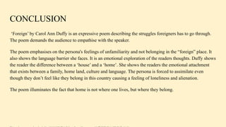 CONCLUSION
‘Foreign’ by Carol Ann Duffy is an expressive poem describing the struggles foreigners has to go through.
The poem demands the audience to empathise with the speaker.
The poem emphasises on the persona's feelings of unfamiliarity and not belonging in the “foreign” place. It
also shows the language barrier she faces. It is an emotional exploration of the readers thoughts. Duffy shows
the reader the difference between a ‘house’ and a ‘home’. She shows the readers the emotional attachment
that exists between a family, home land, culture and language. The persona is forced to assimilate even
though they don’t feel like they belong in this country causing a feeling of loneliness and alienation.
The poem illuminates the fact that home is not where one lives, but where they belong.
 