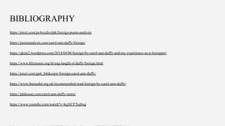 BIBLIOGRAPHY
https://prezi.com/pc4yezhvslpk/foreign-poem-analysis
https://poemanalysis.com/carol-ann-duffy/foreign/
https://gkim2.wordpress.com/2014/04/06/foreign-by-carol-ann-duffy-and-my-experience-as-a-foreigner/
https://www.blitznotes.org/ib/eng-langlit-sl/duffy/foreign.html
https://prezi.com/gn6_8dskcspw/foreign-carol-ann-duffy/
https://www.thereader.org.uk/recommended-read-foreign-by-carol-ann-duffy/
https://phdessay.com/carol-ann-duffy-notes/
https://www.youtube.com/watch?v=kqXCFTrq8ug
 