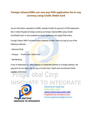Foreign citizens/NRIs can now pay PAN application fee in any
currency using Credit /Debit Card
As per information uploaded on NSDL website Facility for payment of PAN application
fee in Indian Rupees & foreign currency by foreign citizens/NRIs using ‘Credit
Card/Debit Card’ is now available for those applicants who apply PAN online.
Foreign Citizen /NRI if communication Address is within India can pay by any of the
following methods:-
- Demand Draft
- Cheque - Credit Card / Debit Card
- Net Banking
If any of addresses i.e. office address or residential address is a foreign address, the
payment can be made only by way of Credit Card / Debit card and Demand Draft
payable at Mumbai.
CREATED BY TEAM PGC
PROGLOBAL CORP
WWW.PROGLOBALCORP.COM
Proglobalcorp.wordpress.com
Email:proglobalcorp@gmail.com
 