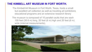 THE KIMBELL ART MUSEUM IN FORT WORTH.
The Kimbell Art Museum in Fort Worth, Texas, hosts a small
but excellent art collection as well as traveling art exhibitions,
educational programs and an extensive research library
The museum is composed of 16 parallel vaults that are each
100 feet (30.6 m) long, 20 feet (6 m) high and 20 feet (6 m)
wide (internal measurements).
 