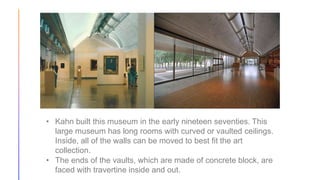 • Kahn built this museum in the early nineteen seventies. This
large museum has long rooms with curved or vaulted ceilings.
Inside, all of the walls can be moved to best fit the art
collection.
• The ends of the vaults, which are made of concrete block, are
faced with travertine inside and out.
 