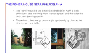 THE FISHER HOUSE NEAR PHILADELPHIA
• The Fisher House is the simplest expression of Kahn’s idea:
two cubes, one the living room (served space) and the other the
bedrooms (serving space).
• These two cubes merge on an angle apparently by chance, like
dice thrown on a table.
 