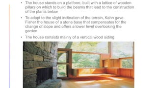 • The house stands on a platform, built with a lattice of wooden
pillars on which to build the beams that lead to the construction
of the plants below
• To adapt to the slight inclination of the terrain, Kahn gave
Fisher the house of a stone base that compensates for the
change of slope and offers a lower level overlooking the
garden.
• The house consists mainly of a vertical wood siding
 