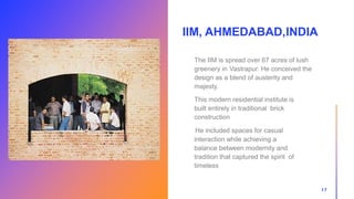 IIM, AHMEDABAD,INDIA
17
The IIM is spread over 67 acres of lush
greenery in Vastrapur. He conceived the
design as a blend of austerity and
majesty.
This modern residential institute is
built entirely in traditional brick
construction
He included spaces for casual
interaction while achieving a
balance between modernity and
tradition that captured the spirit of
timeless
 