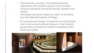 • The broad airy corridors, the amphitheatre like
classrooms and transition spaces in the complex
enhance interaction among the faculty, students and
visitors.
• His design was given shape by a team of architects
from the National Institute of Design.
• Its contemporary design is responsive to local climate
and is now a much admired campus. It has inspired
generations of students to achieve excellence while
retaining humility.
 