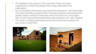 • The highlight of the campus is the Louis Kahn Plaza, the sheer
magnificence of which has played host to major interactions and
celebrations.
• It is surrounded by the faculty wing, library and classrooms from three sides.
This close knit feeling supports each individual's personal and professional
growth, fosters a sense of community within the school and encourages
them to form close working relationships with professors and other students.
• The result is a highly personalised environment that drives students not
just to learn, but to think.
 
