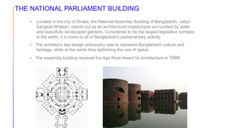 THE NATIONAL PARLIAMENT BUILDING
• Located in the city of Dhaka, the National Assembly Building of Bangladesh, Jatiyo
Sangsad Bhaban, stands out as an architectural masterpiece surrounded by water
and beautifully landscaped gardens. Considered to be the largest legislative complex
in the world, it is home to all of Bangladesh’s parliamentary activity
• The architect’s key design philosophy was to represent Bangladeshi culture and
heritage, while at the same time optimizing the use of space.
• The assembly building received the Aga Khan Award for Architecture in 1989.
 